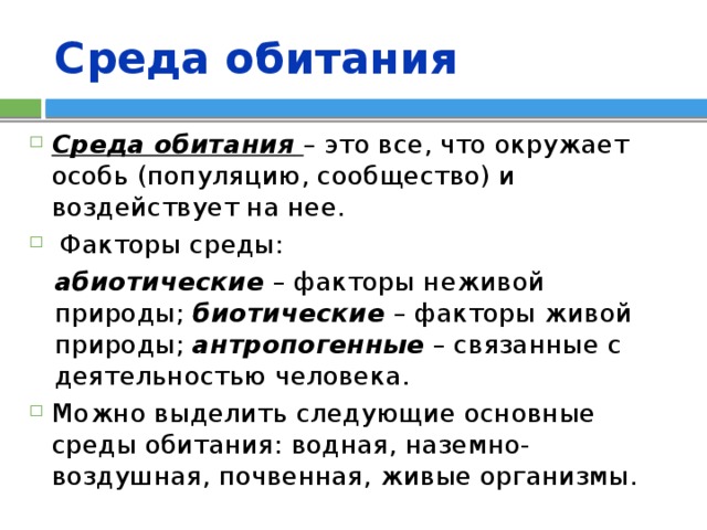 Среда обитания Среда обитания  – это все, что окружает особь (популяцию, сообщество) и воздействует на нее.  Факторы среды: абиотические – факторы неживой природы; биотические  – факторы живой природы; антропогенные – связанные с деятельностью человека. Можно выделить следующие основные среды обитания: водная, наземно-воздушная, почвенная, живые организмы. 