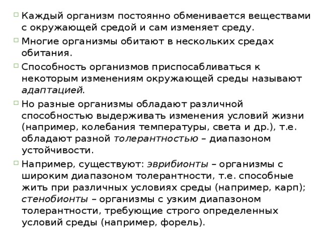 Каждый организм постоянно обменивается веществами с окружающей средой и сам изменяет среду. Многие организмы обитают в нескольких средах обитания. Способность организмов приспосабливаться к некоторым изменениям окружающей среды называют адаптацией.  Но разные организмы обладают различной способностью выдерживать изменения условий жизни (например, колебания температуры, света и др.), т.е. обладают разной толерантностью – диапазоном устойчивости. Например, существуют: эврибионты – организмы с широким диапазоном толерантности, т.е. способные жить при различных условиях среды (например, карп); стенобионты – организмы с узким диапазоном толерантности, требующие строго определенных условий среды (например, форель). 