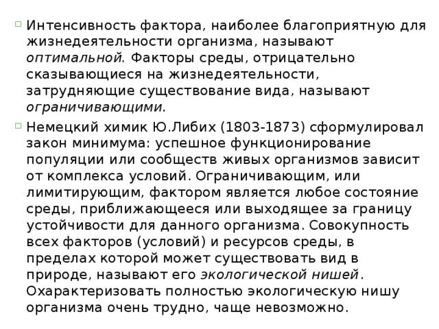 Интенсивность фактора, наиболее благоприятную для жизнедеятельности организма, называют оптимальной. Факторы среды, отрицательно сказывающиеся на жизнедеятельности, затрудняющие существование вида, называют ограничивающими. Немецкий химик Ю.Либих (1803-1873) сформулировал закон минимума: успешное функционирование популяции или сообществ живых организмов зависит от комплекса условий. Ограничивающим, или лимитирующим, фактором является любое состояние среды, приближающееся или выходящее за границу устойчивости для данного организма. Совокупность всех факторов (условий) и ресурсов среды, в пределах которой может существовать вид в природе, называют его экологической нишей . Охарактеризовать полностью экологическую нишу организма очень трудно, чаще невозможно. 