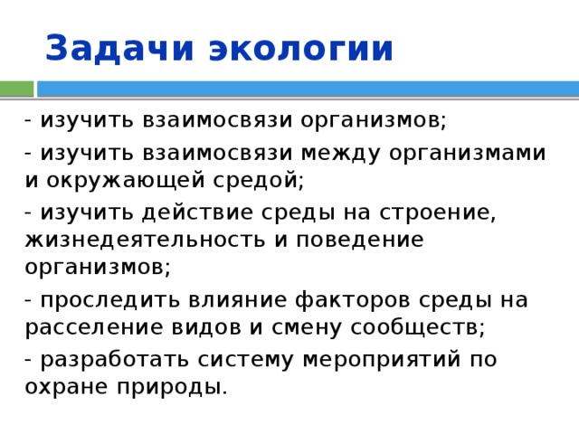 Задачи экологии - изучить взаимосвязи организмов; - изучить взаимосвязи между организмами и окружающей средой; - изучить действие среды на строение, жизнедеятельность и поведение организмов; - проследить влияние факторов среды на расселение видов и смену сообществ; - разработать систему мероприятий по охране природы. 