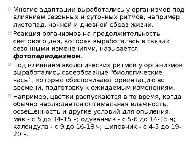 Многие адаптации выработались у организмов под влиянием сезонных и суточных ритмов, например листопад, ночной и дневной образ жизни. Реакция организмов на продолжительность светового дня, которая выработалась в связи с сезонными изменениями, называется фотопериодизмом .  Под влиянием экологических ритмов у организмов выработались своеобразные 