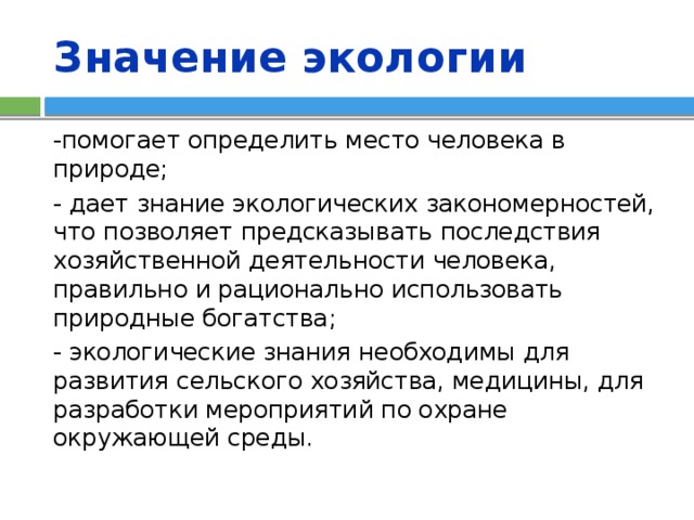 Значение экологии -помогает определить место человека в природе; - дает знание экологических закономерностей, что позволяет предсказывать последствия хозяйственной деятельности человека, правильно и рационально использовать природные богатства; - экологические знания необходимы для развития сельского хозяйства, медицины, для разработки мероприятий по охране окружающей среды. 