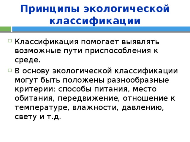 Принципы экологической классификации Классификация помогает выявлять возможные пути приспособления к среде. В основу экологической классификации могут быть положены разнообразные критерии: способы питания, место обитания, передвижение, отношение к температуре, влажности, давлению, свету и т.д. 