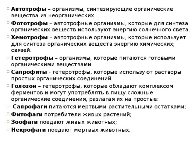 Автотрофы – организмы, синтезирующие органические вещества из неорганических. Фототрофы – автотрофные организмы, которые для синтеза органических веществ используют энергию солнечного света. Хемотрофы – автотрофные организмы, которые использует для синтеза органических веществ энергию химических; связей. Гетеротрофы – организмы, которые питаются готовыми органическими веществами. Сапрофиты - гетеротрофы, которые используют растворы простых органических соединений. Голозои – гетеротрофы, которые обладают комплексом ферментов и могут употреблять в пищу сложные органические соединения, разлагая их на простые:  Сапрофаги питаются мертвыми растительными остатками; Фитофаги потребители живых растений; Зоофаги поедают живых животных; Некрофаги поедают мертвых животных. 