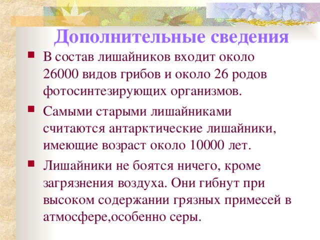 Дополнительные сведения В состав лишайников входит около 26000 видов грибов и около 26 родов фотосинтезирующих организмов. Самыми старыми лишайниками считаются антарктические лишайники, имеющие возраст около 10000 лет. Лишайники не боятся ничего, кроме загрязнения воздуха. Они гибнут при высоком содержании грязных примесей в атмосфере,особенно серы.  