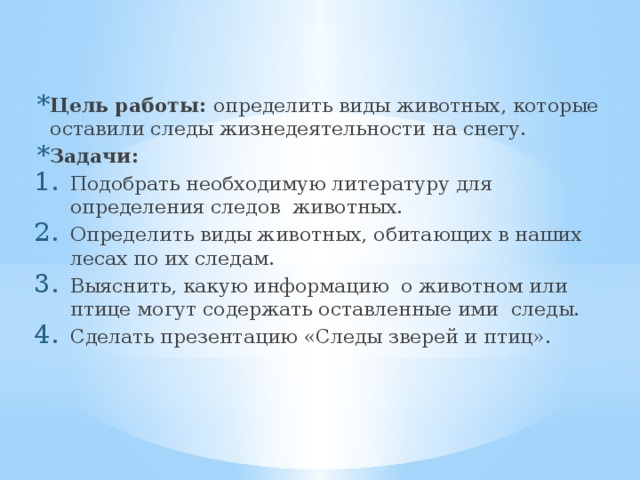 Цель работы: определить виды животных, которые оставили следы жизнедеятельности на снегу. Задачи: Подобрать необходимую литературу для определения следов животных. Определить виды животных, обитающих в наших лесах по их следам. Выяснить, какую информацию о животном или птице могут содержать оставленные ими следы. Сделать презентацию «Следы зверей и птиц». 