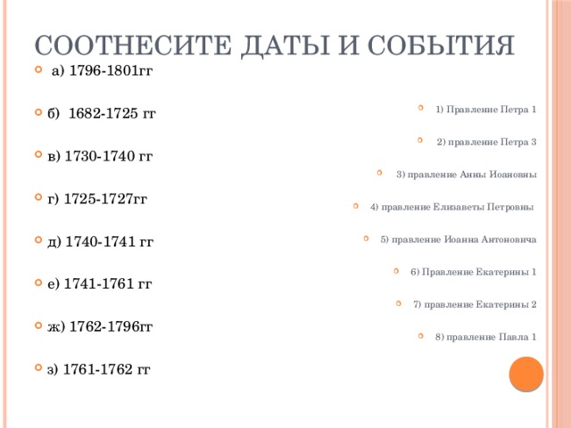 Соотнесите даты и события  а) 1796-1801гг б) 1682-1725 гг в) 1730-1740 гг г) 1725-1727гг д) 1740-1741 гг е) 1741-1761 гг ж) 1762-1796гг з) 1761-1762 гг 1) Правление Петра 1  2) правление Петра 3  3) правление Анны Иоановны 4) правление Елизаветы Петровны 5) правление Иоанна Антоновича 6) Правление Екатерины 1 7) правление Екатерины 2 8) правление Павла 1 