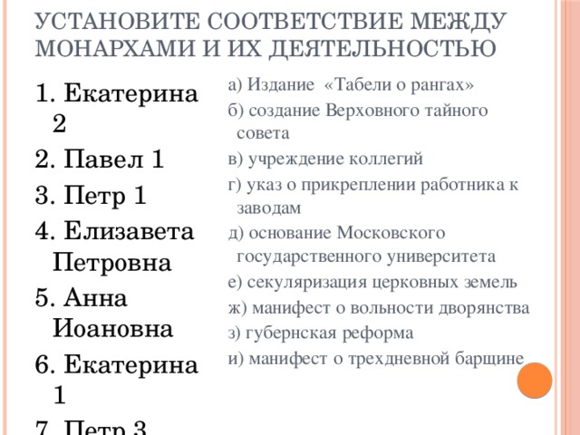 Установите соответствие между монархами и их деятельностью а) Издание «Табели о рангах» б) создание Верховного тайного совета в) учреждение коллегий г) указ о прикреплении работника к заводам д) основание Московского государственного университета е) секуляризация церковных земель ж) манифест о вольности дворянства з) губернская реформа и) манифест о трехдневной барщине   1. Екатерина 2 2. Павел 1 3. Петр 1 4. Елизавета Петровна 5. Анна Иоановна 6. Екатерина 1 7. Петр 3 