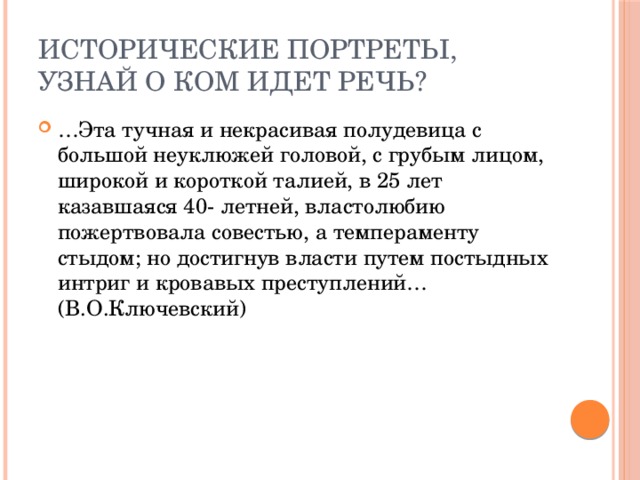 Исторические портреты,  узнай о ком идет речь? … Эта тучная и некрасивая полудевица с большой неуклюжей головой, с грубым лицом, широкой и короткой талией, в 25 лет казавшаяся 40- летней, властолюбию пожертвовала совестью, а темпераменту стыдом; но достигнув власти путем постыдных интриг и кровавых преступлений… (В.О.Ключевский) 