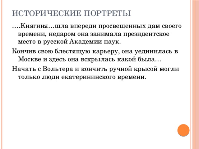 Исторические портреты … .Княгиня…шла впереди просвещенных дам своего времени, недаром она занимала президентское место в русской Академии наук. Кончив свою блестящую карьеру, она уединилась в Москве и здесь она вскрылась какой была… Начать с Вольтера и кончить ручной крысой могли только люди екатерининского времени. 
