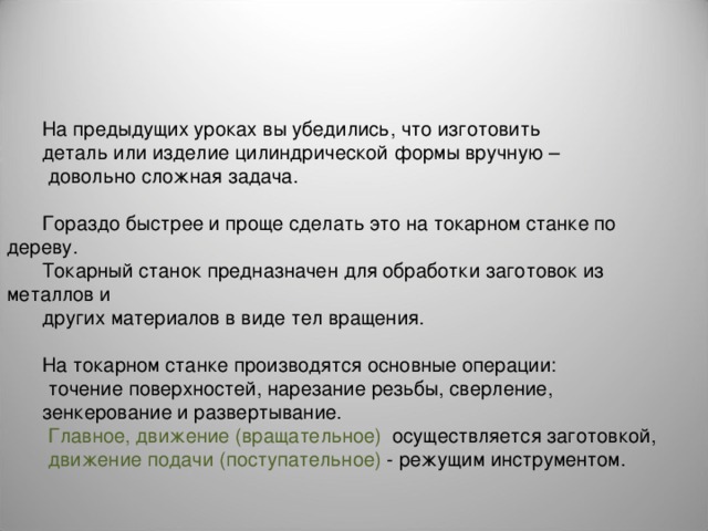 На предыдущих уроках вы убедились, что изготовить деталь или изделие цилиндрической формы вручную –  довольно сложная задача. Гораздо быстрее и проще сделать это на токарном станке по дереву. Токарный станок предназначен для обработки заготовок из металлов и других материалов в виде тел вращения. На токарном станке производятся основные операции:  точение поверхностей, нарезание резьбы, сверление, зенкерование и развертывание.  Главное, движение (вращательное) осуществляется заготовкой,  движение подачи (поступательное) - режущим инструментом. 