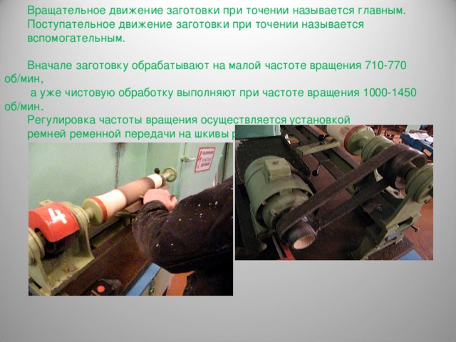 Вращательное движение заготовки при точении называется главным. Поступательное движение заготовки при точении называется вспомогательным. Вначале заготовку обрабатывают на малой частоте вращения 710-770 об/мин,  а уже чистовую обработку выполняют при частоте вращения 1000-1450 об/мин. Регулировка частоты вращения осуществляется установкой ремней ременной передачи на шкивы разных диаметров. 