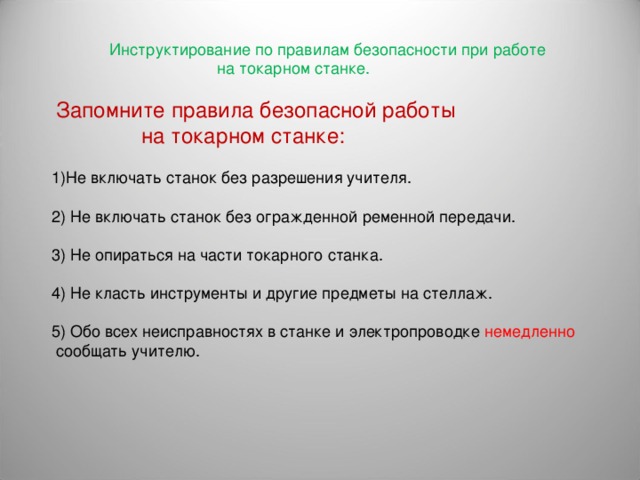  Инструктирование по правилам безопасности при работе  на токарном станке.  Запомните правила безопасной работы  на токарном станке: Не включать станок без разрешения учителя.  2) Не включать станок без огражденной ременной передачи. 3) Не опираться на части токарного станка. 4) Не класть инструменты и другие предметы на стеллаж. 5) Обо всех неисправностях в станке и электропроводке немедленно  сообщать учителю. 