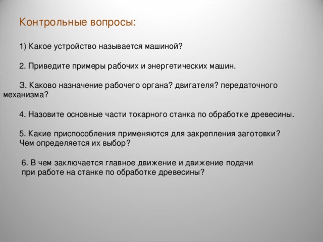 Контрольные вопросы: 1) Какое устройство называется машиной? 2. Приведите примеры рабочих и энергетических машин. З. Каково назначение рабочего органа? двигателя? передаточного механизма? 4. Назовите основные части токарного станка по обработке древесины. 5. Какие приспособления применяются для закрепления заготовки? Чем определяется их выбор?  6. В чем заключается главное движение и движение подачи  при работе на станке по обработке древесины? 