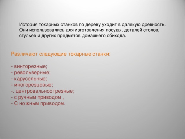 История токарных станков по дереву уходит в далекую древность. Они использовались для изготовления посуды, деталей столов, стульев и других предметов домашнего обихода. Различают следующие токарные станки: - винторезные; - револьверные; - карусельные; - многорезцовые; -. центровальноотрезные; - с ручным приводом , - С ножным приводом. 