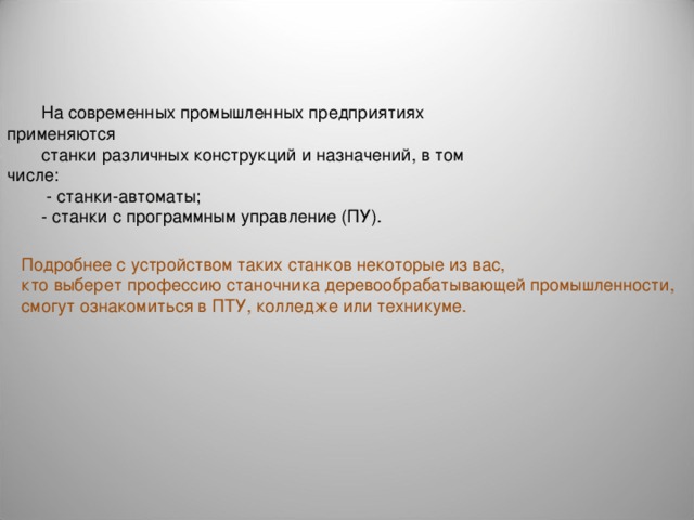 На coвpeмeнных промышленных предприятиях применяются станки различных конструкций и назначений, в том числе:  - станки-автоматы; - станки с программным управление (ПУ). Подробнее с устройством таких станков некоторые из вас, кто выберет профессию станочника деревообрабатывающей промышленности, смогут ознакомиться в ПТУ, колледже или техникуме. 