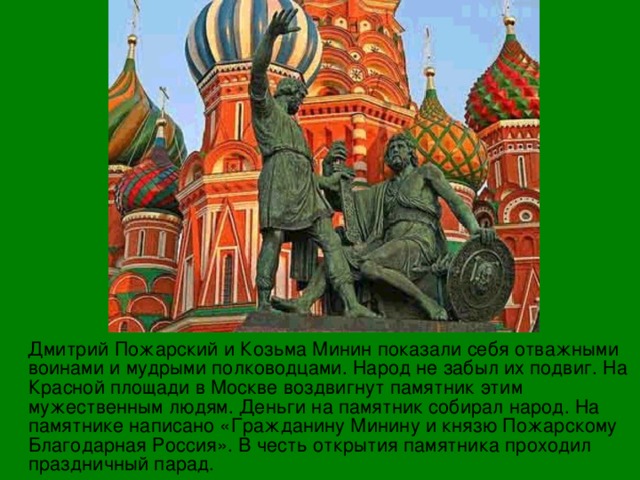  Дмитрий Пожарский и Козьма Минин показали себя отважными воинами и мудрыми полководцами. Народ не забыл их подвиг. На Красной площади в Москве воздвигнут памятник этим мужественным людям. Деньги на памятник собирал народ. На памятнике написано «Гражданину Минину и князю Пожарскому Благодарная Россия». В честь открытия памятника проходил праздничный парад. 