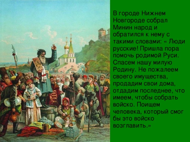 В городе Нижнем Новгороде собрал Минин народ и обратился к нему с такими словами: « Люди русские! Пришла пора помочь родимой Руси. Спасем нашу милую Родину. Не пожалеем своего имущества, продадим свои дома, отдадим последнее, что имеем, чтобы собрать войско. Поищем человека, который смог бы это войско возглавить.» 
