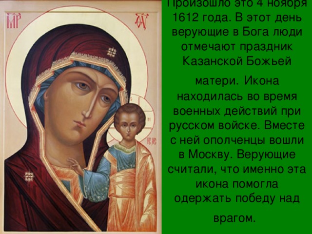 Произошло это 4 ноября 1612 года. В этот день верующие в Бога люди отмечают праздник Казанской Божьей матери.  Икона находилась во время военных действий при русском войске. Вместе с ней ополченцы вошли в Москву. Верующие считали, что именно эта икона помогла одержать победу над врагом.    