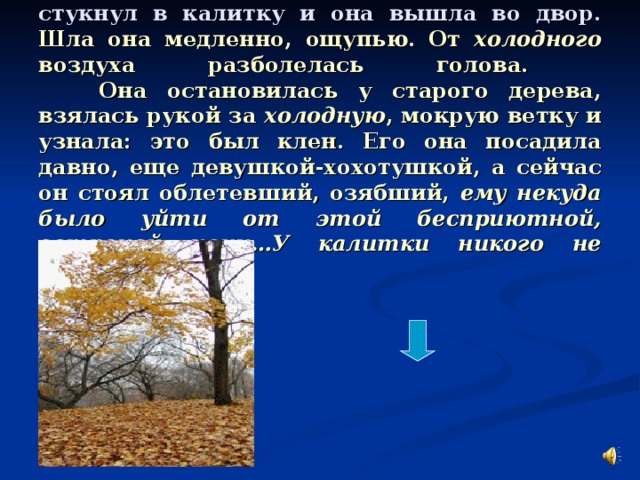 Однажды ночью ей показалось, что кто-то стукнул в калитку и она вышла во двор. Шла она медленно, ощупью. От холодного воздуха разболелась голова.  Она остановилась у старого дерева, взялась рукой за холодную , мокрую ветку и узнала: это был клен. Его она посадила давно, еще девушкой-хохотушкой, а сейчас он стоял облетевший, озябший, ему некуда было уйти от этой бесприютной, ветреной ночи…У калитки никого не было…
