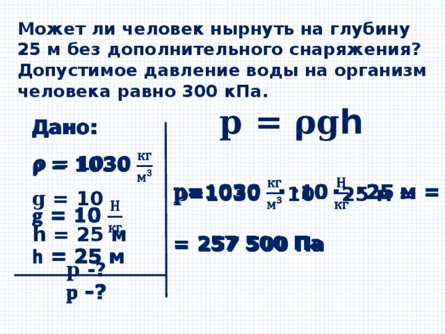 Может ли человек нырнуть на глубину 25 м без дополнительного снаряжения? Допустимое давление воды на организм человека равно 300 кПа. 𝐩 = 𝛒𝐠𝗵 Дано:   𝞀 = 1030 𝐠 = 10 𝗵 = 25 м 𝐩 -? 𝐩 =1030  · 10  · 25 м =    = 257 500 Па 
