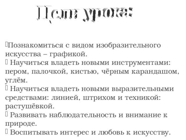 Познакомиться с видом изобразительного искусства – графикой.  Научиться владеть новыми инструментами: пером, палочкой, кистью, чёрным карандашом, углём.  Научиться владеть новыми выразительными средствами: линией, штрихом и техникой: растушёвкой.  Развивать наблюдательность и внимание к природе.  Воспитывать интерес и любовь к искусству. 