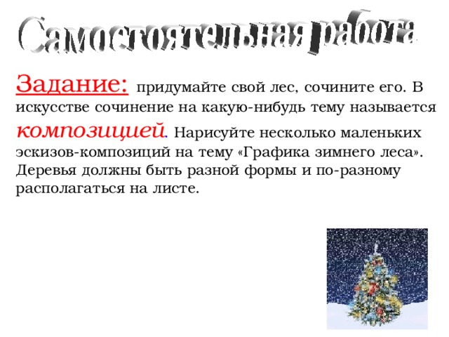 Задание:  придумайте свой лес, сочините его. В искусстве  сочинение на какую-нибудь тему называется  композицией . Нарисуйте несколько маленьких эскизов-композиций на тему «Графика зимнего леса». Деревья должны быть разной формы и по-разному располагаться на листе.  Можно ли зиму назвать временем чёрно-белой графики?  Когда в лесу остаётся меньше цвета? 