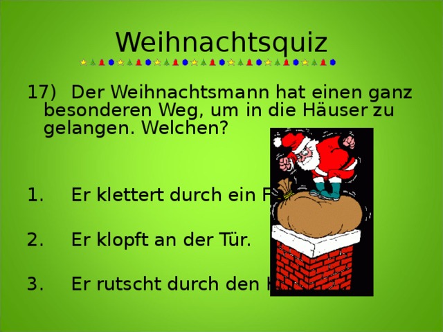 Weihnachtsquiz 17)  Der Weihnachtsmann hat einen ganz besonderen Weg, um in die Häuser zu gelangen. Welchen?   1.  Er klettert durch ein Fenster.  2.  Er klopft an der Tür.  3.  Er rutscht durch den Kamin.  