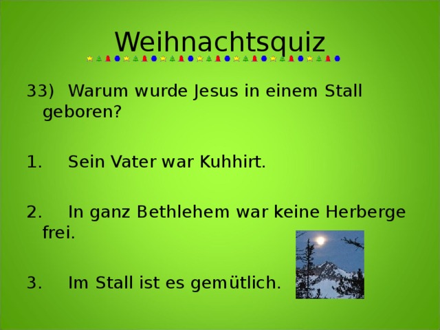 Weihnachtsquiz 33)  Warum wurde Jesus in einem Stall geboren?     1.  Sein Vater war Kuhhirt.  2.  In ganz Bethlehem war keine Herberge frei.  3.  Im Stall ist es gemütlich. 