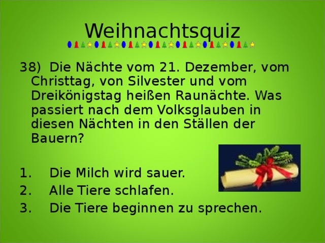 Weihnachtsquiz 38)  Die Nächte vom 21. Dezember, vom Christtag, von Silvester und vom Dreikönigstag heißen Raunächte. Was passiert nach dem Volksglauben in diesen Nächten in den Ställen der Bauern?   1.  Die Milch wird sauer.   2.  Alle Tiere schlafen.   3.  Die Tiere beginnen zu sprechen. 