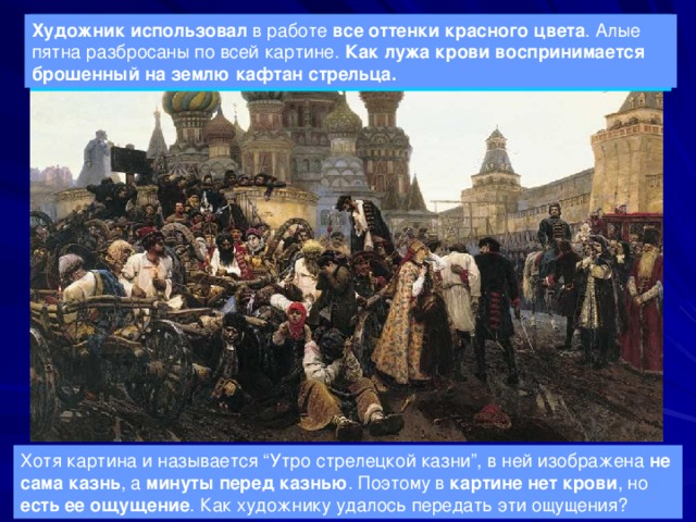 «Утро стрелецкой казни» - первая значительная работа художника, сюжетом для которой послужил бунт стрельцов 1668года. Художник использовал в работе все оттенки красного цвета . Алые пятна разбросаны по всей картине. Как лужа крови воспринимается брошенный на землю кафтан стрельца. Хотя картина и называется “Утро стрелецкой казни”, в ней изображена не сама казнь , а минуты перед казнью . Поэтому в картине нет крови , но есть ее ощущение . Как художнику удалось передать эти ощущения? 
