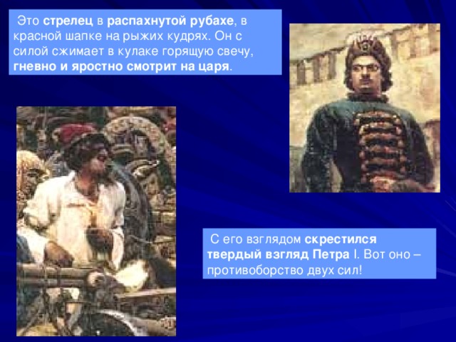  Это стрелец в распахнутой рубахе , в красной шапке на рыжих кудрях. Он с силой сжимает в кулаке горящую свечу, гневно и яростно смотрит на царя .  С его взглядом скрестился твердый взгляд Петра  I . Вот оно – противоборство двух сил! 