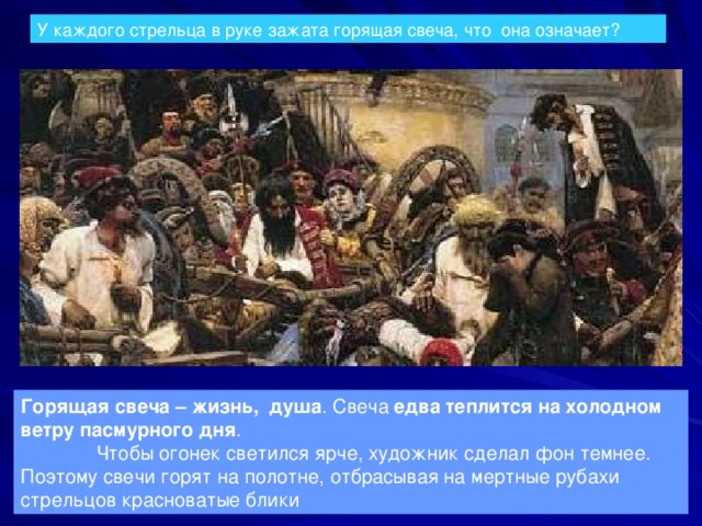 У каждого стрельца в руке зажата горящая свеча, что она означает? Горящая свеча – жизнь, душа . Свеча едва теплится на холодном ветру пасмурного дня . Чтобы огонек светился ярче, художник сделал фон темнее. Поэтому свечи горят на полотне, отбрасывая на мертные рубахи стрельцов красноватые блики 
