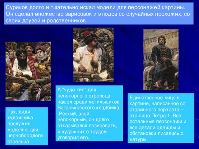 Суриков долго и тщательно искал модели для персонажей картины. Он сделал множество зарисовок и этюдов со случайных прохожих, со своих друзей и родственников. А “чудо-тип” для непокорного стрельца нашел среди могильщиков Ваганьковского кладбища. Резкий, злой, непокорный, он долго отказывался позировать, и художник с трудом уговорил его. Единственное лицо в картине, написанное со старинного портрета – это лицо Петра 1. Все остальные персонажи и все детали одежды и обстановки писались с натуры. Так, дядя художника послужил моделью для чернобородого стрельца 