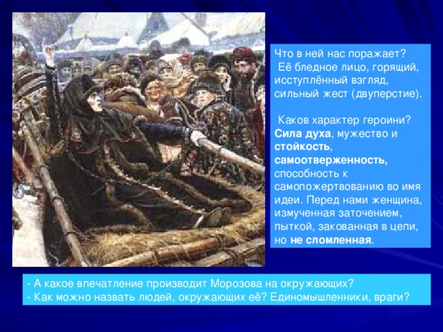 Что в ней нас поражает?  Её бледное лицо, горящий, исступлённый взгляд, сильный жест (двуперстие).  Каков характер героини? Сила духа , мужество и стойкость , самоотверженность, способность к самопожертвованию во имя идеи. Перед нами женщина, измученная заточением, пыткой, закованная в цепи, но не сломленная . - А какое впечатление производит Морозова на окружающих?  - Как можно назвать людей, окружающих её? Единомышленники, враги? 