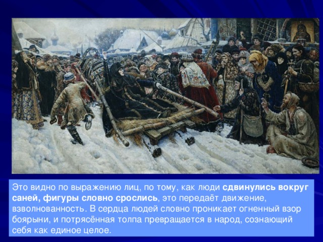 Это видно по выражению лиц, по тому, как люди сдвинулись вокруг саней, фигуры словно срослись , это передаёт движение, взволнованность. В сердца людей словно проникает огненный взор боярыни, и потрясённая толпа превращается в народ, сознающий себя как единое целое. 