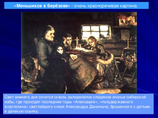 «Меньшиков в Берёзове» - очень красноречивая картина.  Свет зимнего дня сочится сквозь заледенелое слюдяное оконце сибирской избы, где проходят последние годы «Алексашки», «полудержавного властелина» светлейшего князя Александра Данилыча, брошенного с детьми в далекую ссылку. 