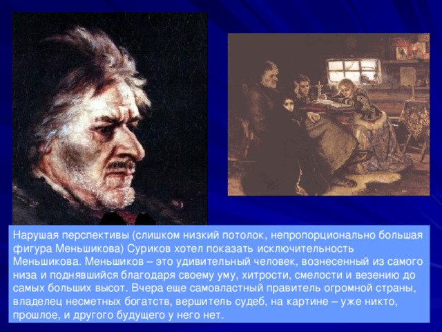 Нарушая перспективы (слишком низкий потолок, непропорционально большая фигура Меньшикова) Суриков хотел показать исключительность Меньшикова. Меньшиков – это удивительный человек, вознесенный из самого низа и поднявшийся благодаря своему уму, хитрости, смелости и везению до самых больших высот. Вчера еще самовластный правитель огромной страны, владелец несметных богатств, вершитель судеб, на картине – уже никто, прошлое, и другого будущего у него нет. 
