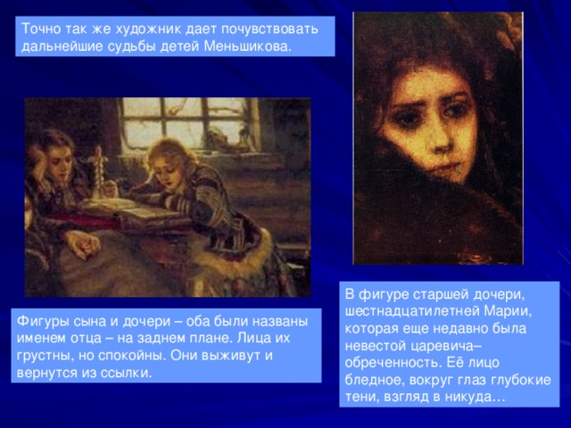 Точно так же художник дает почувствовать дальнейшие судьбы детей Меньшикова. В фигуре старшей дочери, шестнадцатилетней Марии, которая еще недавно была невестой царевича– обреченность. Её лицо бледное, вокруг глаз глубокие тени, взгляд в никуда… Фигуры сына и дочери – оба были названы именем отца – на заднем плане. Лица их грустны, но спокойны. Они выживут и вернутся из ссылки. 