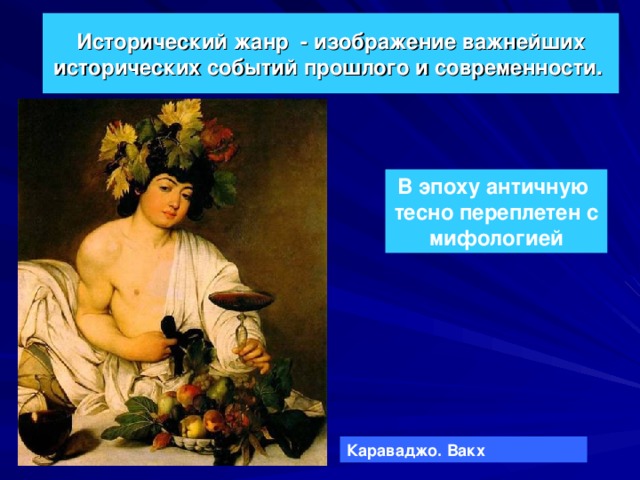 Исторический жанр - изображение важнейших исторических событий прошлого и современности.  В эпоху античную тесно переплетен с мифологией Караваджо. Вакх 