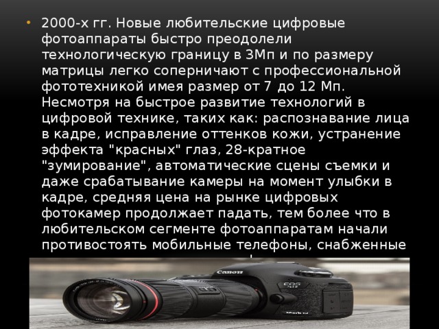 2000-х гг. Новые любительские цифровые фотоаппараты быстро преодолели технологическую границу в 3Мп и по размеру матрицы легко соперничают с профессиональной фототехникой имея размер от 7 до 12 Мп. Несмотря на быстрое развитие технологий в цифровой технике, таких как: распознавание лица в кадре, исправление оттенков кожи, устранение эффекта 