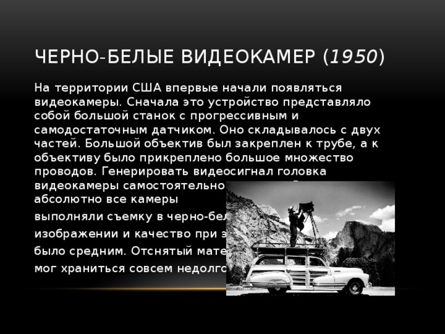 Черно-белые видеокамер ( 1950 ) На территории США впервые начали появляться видеокамеры. Сначала это устройство представляло собой большой станок с прогрессивным и самодостаточным датчиком. Оно складывалось с двух частей. Большой объектив был закреплен к трубе, а к объективу было прикреплено большое множество проводов. Генерировать видеосигнал головка видеокамеры самостоятельно не могла. В самом начале абсолютно все камеры выполняли съемку в черно-белом изображении и качество при этом было средним. Отснятый материал мог храниться совсем недолго. 