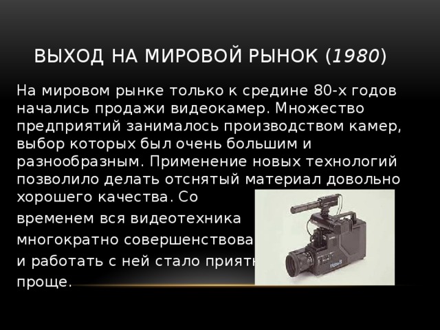 Выход на мировой рынок ( 1980 ) На мировом рынке только к средине 80-х годов начались продажи видеокамер. Множество предприятий занималось производством камер, выбор которых был очень большим и разнообразным. Применение новых технологий позволило делать отснятый материал довольно хорошего качества. Со временем вся видеотехника многократно совершенствовалась и работать с ней стало приятней и проще. 