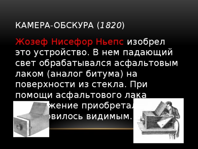 Камера-обскура ( 1820 ) Жозеф Нисефор Ньепс изобрел это устройство. В нем падающий свет обрабатывался асфальтовым лаком (аналог битума) на поверхности из стекла. При помощи асфальтового лака изображение приобретало форму и становилось видимым. 