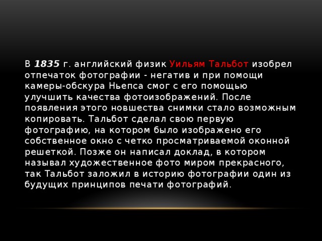 В 1835 г. английский физик Уильям Тальбот изобрел отпечаток фотографии - негатив и при помощи камеры-обскура Ньепса смог с его помощью улучшить качества фотоизображений. После появления этого новшества снимки стало возможным копировать. Тальбот сделал свою первую фотографию, на котором было изображено его собственное окно с четко просматриваемой оконной решеткой. Позже он написал доклад, в котором называл художественное фото миром прекрасного, так Тальбот заложил в историю фотографии один из будущих принципов печати фотографий. 