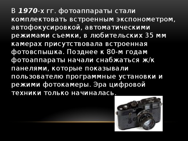 В 1970 -х гг. фотоаппараты стали комплектовать встроенным экспонометром, автофокусировкой, автоматическими режимами съемки, в любительских 35 мм камерах присутствовала встроенная фотовспышка. Позднее к 80-м годам фотоаппараты начали снабжаться ж/к панелями, которые показывали пользователю программные установки и режими фотокамеры. Эра цифровой техники только начиналась. 
