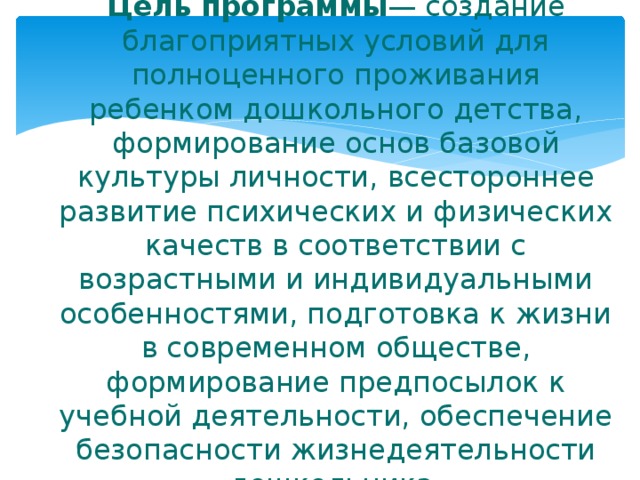 Цель программы — создание благоприятных условий для полноценного проживания ребенком дошкольного детства, формирование основ базовой культуры личности, всестороннее развитие психических и физических качеств в соответствии с возрастными и индивидуальными особенностями, подготовка к жизни в современном обществе, формирование предпосылок к учебной деятельности, обеспечение безопасности жизнедеятельности дошкольника.   