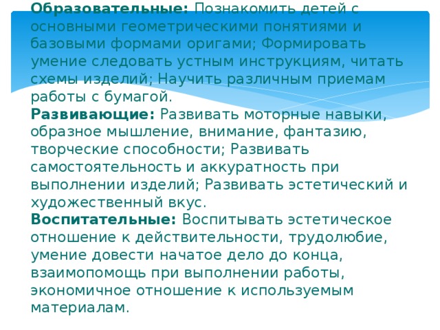 Задачи:  Образовательные: Познакомить детей с основными геометрическими понятиями и базовыми формами оригами; Формировать умение следовать устным инструкциям, читать схемы изделий; Научить различным приемам работы с бумагой.  Развивающие: Развивать моторные навыки, образное мышление, внимание, фантазию, творческие способности; Развивать самостоятельность и аккуратность при выполнении изделий; Развивать эстетический и художественный вкус.  Воспитательные: Воспитывать эстетическое отношение к действительности, трудолюбие, умение довести начатое дело до конца, взаимопомощь при выполнении работы, экономичное отношение к используемым материалам.   