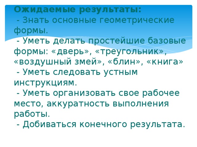 Ожидаемые результаты:  - Знать основные геометрические формы.  - Уметь делать простейшие базовые формы: «дверь», «треугольник», «воздушный змей», «блин», «книга»  - Уметь следовать устным инструкциям.  - Уметь организовать свое рабочее место, аккуратность выполнения работы.  - Добиваться конечного результата.   