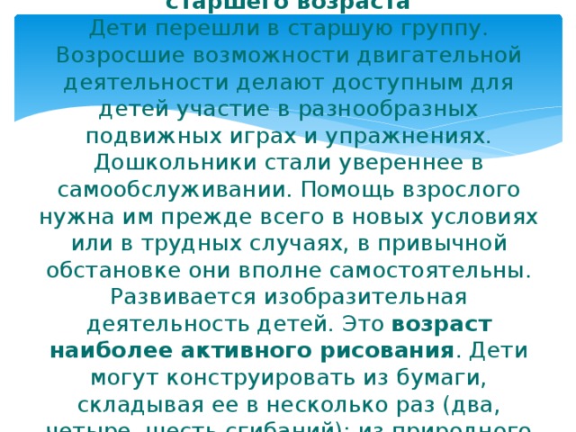 Возрастные характеристики детей старшего возраста  Дети перешли в старшую группу. Возросшие возможности двигательной деятельности делают доступным для детей участие в разнообразных подвижных играх и упражнениях. Дошкольники стали увереннее в самообслуживании. Помощь взрослого нужна им прежде всего в новых условиях или в трудных случаях, в привычной обстановке они вполне самостоятельны.  Развивается изобразительная деятельность детей. Это возраст наиболее активного рисования . Дети могут конструировать из бумаги, складывая ее в несколько раз (два, четыре, шесть сгибаний); из природного материала. 